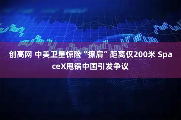 创高网 中美卫星惊险“擦肩”距离仅200米 SpaceX甩锅中国引发争议