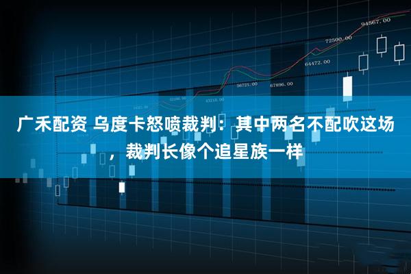 广禾配资 乌度卡怒喷裁判：其中两名不配吹这场，裁判长像个追星族一样