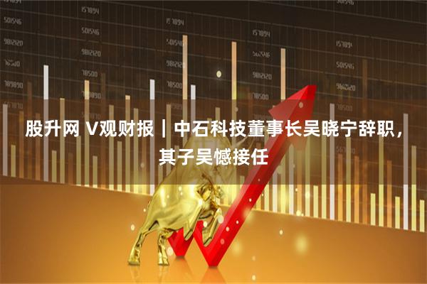 股升网 V观财报｜中石科技董事长吴晓宁辞职，其子吴憾接任