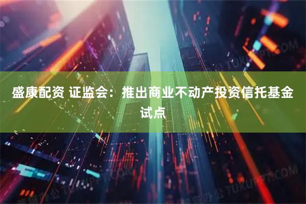 盛康配资 证监会：推出商业不动产投资信托基金试点