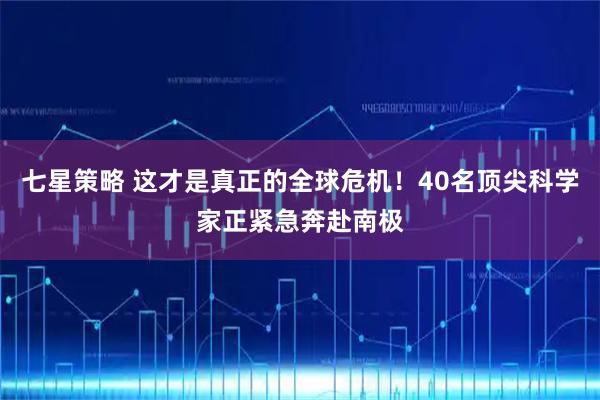 七星策略 这才是真正的全球危机！40名顶尖科学家正紧急奔赴南极