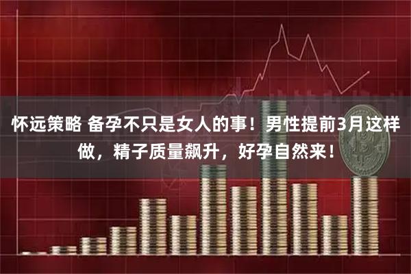 怀远策略 备孕不只是女人的事！男性提前3月这样做，精子质量飙升，好孕自然来！