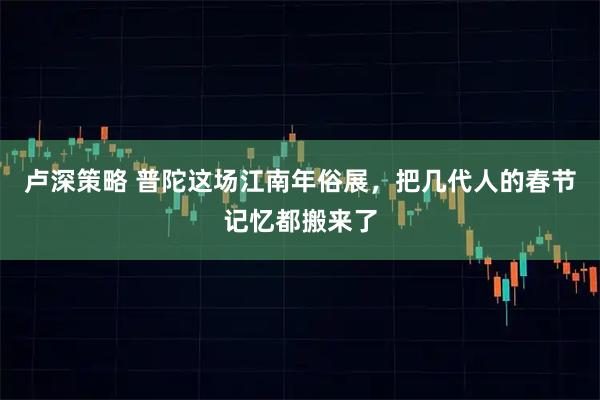 卢深策略 普陀这场江南年俗展，把几代人的春节记忆都搬来了