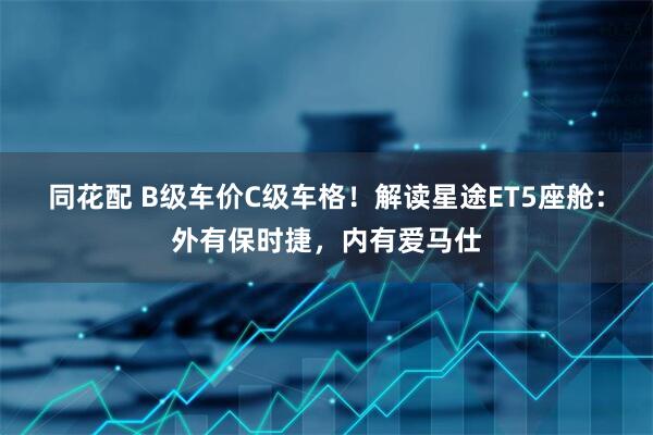 同花配 B级车价C级车格！解读星途ET5座舱：外有保时捷，内有爱马仕