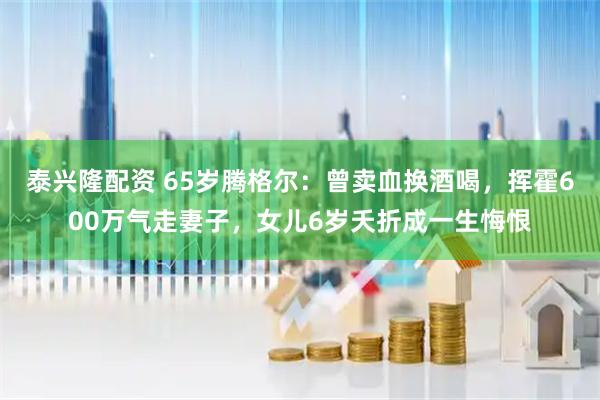 泰兴隆配资 65岁腾格尔：曾卖血换酒喝，挥霍600万气走妻子，女儿6岁夭折成一生悔恨